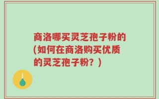 商洛哪买灵芝孢子粉的(如何在商洛购买优质的灵芝孢子粉？)