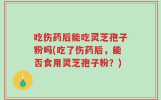 吃伤药后能吃灵芝孢子粉吗(吃了伤药后，能否食用灵芝孢子粉？)