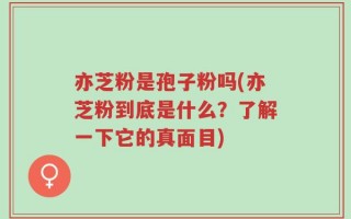 亦芝粉是孢子粉吗(亦芝粉到底是什么？了解一下它的真面目)