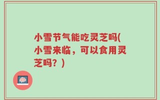 小雪节气能吃灵芝吗(小雪来临，可以食用灵芝吗？)