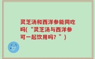 灵芝汤和西洋参能同吃吗(“灵芝汤与西洋参可一起饮用吗？”)
