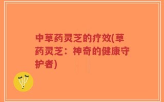 中草药灵芝的疗效(草药灵芝：神奇的健康守护者)