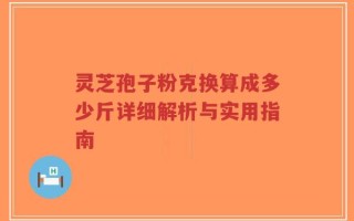 灵芝孢子粉克换算成多少斤详细解析与实用指南