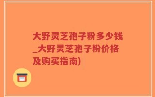 大野灵芝孢子粉多少钱_大野灵芝孢子粉价格及购买指南)