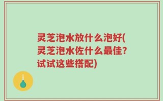 灵芝泡水放什么泡好(灵芝泡水佐什么最佳？试试这些搭配)
