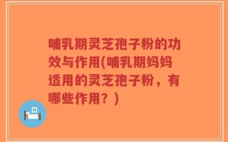 哺乳期灵芝孢子粉的功效与作用(哺乳期妈妈适用的灵芝孢子粉，有哪些作用？)