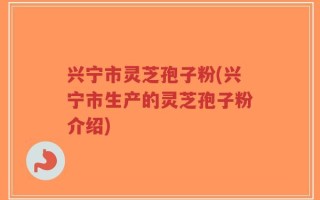 兴宁市灵芝孢子粉(兴宁市生产的灵芝孢子粉介绍)