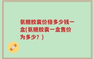 氨糖胶囊价格多少钱一盒(氨糖胶囊一盒售价为多少？)