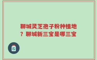 聊城灵芝孢子粉种植地？聊城新三宝是哪三宝