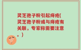 灵芝孢子粉引起痔疮(灵芝孢子粉或与痔疮有关联，专家称需要注意。)