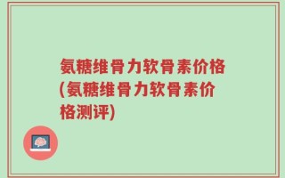 氨糖维骨力软骨素价格(氨糖维骨力软骨素价格测评)