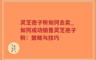 灵芝孢子粉如何去卖_如何成功销售灵芝孢子粉：策略与技巧