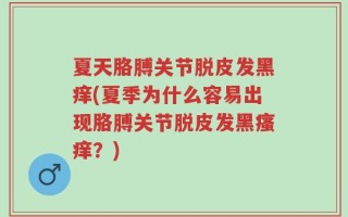 夏天胳膊关节脱皮发黑痒(夏季为什么容易出现胳膊关节脱皮发黑瘙痒？)