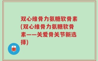 双心维骨力氨糖软骨素(双心维骨力氨糖软骨素——关爱骨关节新选择)