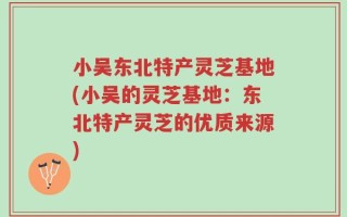 小吴东北特产灵芝基地(小吴的灵芝基地：东北特产灵芝的优质来源)