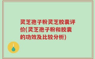 灵芝孢子粉灵芝胶囊评价(灵芝孢子粉和胶囊的功效及比较分析)