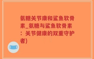 氨糖关节康和鲨鱼软骨素_氨糖与鲨鱼软骨素：关节健康的双重守护者)