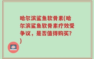 哈尔滨鲨鱼软骨素(哈尔滨鲨鱼软骨素疗效受争议，是否值得购买？)