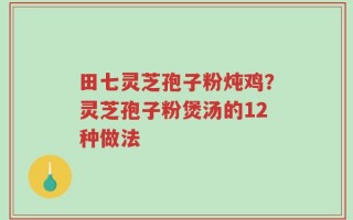 田七灵芝孢子粉炖鸡？灵芝孢子粉煲汤的12种做法