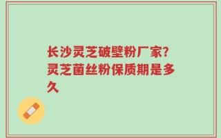 长沙灵芝破壁粉厂家？灵芝菌丝粉保质期是多久