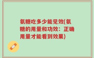 氨糖吃多少能见效(氨糖的用量和功效：正确用量才能看到效果)