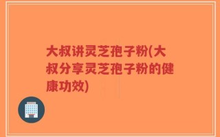 大叔讲灵芝孢子粉(大叔分享灵芝孢子粉的健康功效)