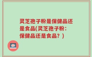 灵芝孢子粉是保健品还是食品(灵芝孢子粉：保健品还是食品？)