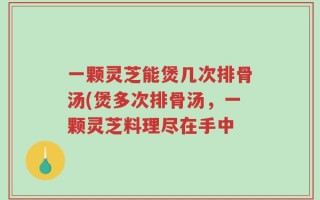 一颗灵芝能煲几次排骨汤(煲多次排骨汤，一颗灵芝料理尽在手中