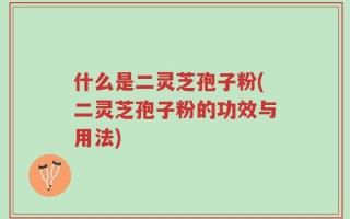 什么是二灵芝孢子粉(二灵芝孢子粉的功效与用法)