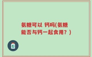 氨糖可以 钙吗(氨糖能否与钙一起食用？)