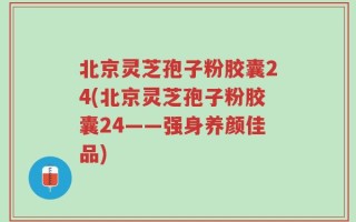 北京灵芝孢子粉胶囊24(北京灵芝孢子粉胶囊24——强身养颜佳品)
