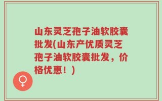 山东灵芝孢子油软胶囊批发(山东产优质灵芝孢子油软胶囊批发，价格优惠！)