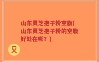 山东灵芝孢子粉空腹(山东灵芝孢子粉的空腹好处在哪？)