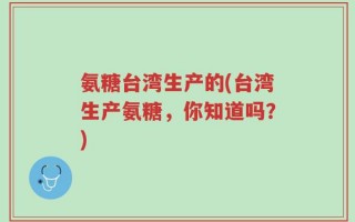 氨糖台湾生产的(台湾生产氨糖，你知道吗？)