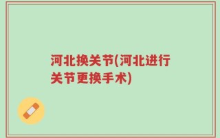 河北换关节(河北进行关节更换手术)