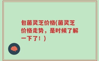 包菌灵芝价格(菌灵芝价格走势，是时候了解一下了！)