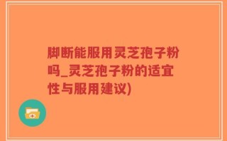 脚断能服用灵芝孢子粉吗_灵芝孢子粉的适宜性与服用建议)