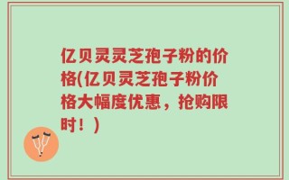 亿贝灵灵芝孢子粉的价格(亿贝灵芝孢子粉价格大幅度优惠，抢购限时！)