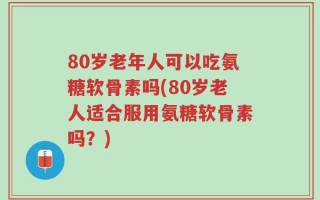 80岁老年人可以吃氨糖软骨素吗(80岁老人适合服用氨糖软骨素吗？)