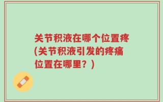 关节积液在哪个位置疼(关节积液引发的疼痛位置在哪里？)