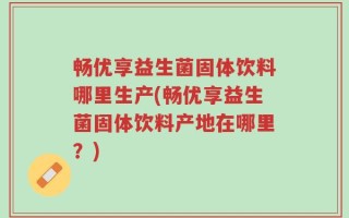 畅优享益生菌固体饮料哪里生产(畅优享益生菌固体饮料产地在哪里？)