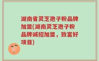 湖南省灵芝孢子粉品牌加盟(湖南灵芝孢子粉品牌诚招加盟，致富好项目)