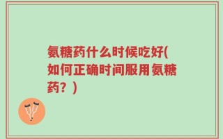 氨糖药什么时候吃好(如何正确时间服用氨糖药？)