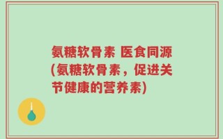氨糖软骨素 医食同源(氨糖软骨素，促进关节健康的营养素)