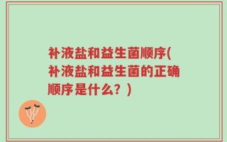 补液盐和益生菌顺序(补液盐和益生菌的正确顺序是什么？)