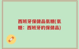 西班牙保健品氨糖(氨糖：西班牙的保健品)