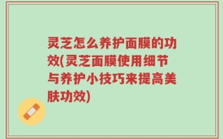 灵芝怎么养护面膜的功效(灵芝面膜使用细节与养护小技巧来提高美肤功效)