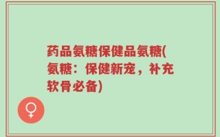 药品氨糖保健品氨糖(氨糖：保健新宠，补充软骨必备)