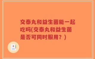 交泰丸和益生菌能一起吃吗(交泰丸和益生菌是否可同时服用？)