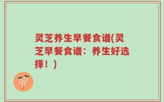 灵芝养生早餐食谱(灵芝早餐食谱：养生好选择！)